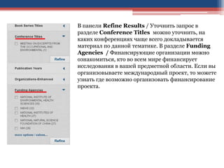 В панели Refine Results / Уточнить запрос в
разделе Conference Titles можно уточнить, на
каких конференциях чаще всего докладывается
материал по данной тематике. В разделе Funding
Agencies / Финансирующие организации можно
ознакомиться, кто во всем мире финансирует
исследования в вашей предметной области. Если вы
организовываете международный проект, то можете
узнать где возможно организовать финансирование
проекта.
 