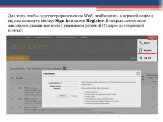 Для того, чтобы зарегистрироваться на WoS, необходимо в верхней панели
справа кликнуть кнопку Sign in и затем Register. В открывшемся окне
заполняем указанные поля ( указываем рабочий (!) адрес электронной
почты):
 