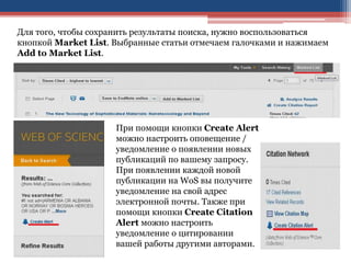Для того, чтобы сохранить результаты поиска, нужно воспользоваться
кнопкой Market List. Выбранные статьи отмечаем галочками и нажимаем
Add to Market List.
При помощи кнопки Create Alert
можно настроить оповещение /
уведомление о появлении новых
публикаций по вашему запросу.
При появлении каждой новой
публикации на WoS вы получите
уведомление на свой адрес
электронной почты. Также при
помощи кнопки Create Citation
Alert можно настроить
уведомление о цитировании
вашей работы другими авторами.
 