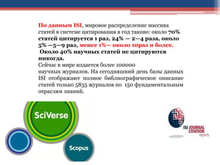 По данным ISI, мировое распределение массива
статей в системе цитирования в год таково: около 70%
статей цитируется 1 раз, 24% — 2—4 раза, около
5% —5—9 раз, менее 1%— около 10раз и более.
Около 40% научных статей не цитируются
никогда.
Сейчас в мире издается более 100000
научных журналов. На сегодняшний день базы данных
ISI отображают полное библиографическое описание
статей только 5835 журналов по 150 фундаментальным
отраслям знаний.
 