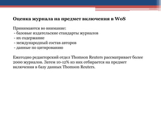 Оценка журнала на предмет включения в WoS
Принимаются во внимание:
- базовые издательские стандарты журналов
- их содержание
- международный состав авторов
- данные по цитированию
Ежегодно редакторский отдел Thomson Reuters рассматривает более
2000 журналов. Затем 10-12% из них отбирается на предмет
включения в базу данных Thomson Reuters.
 