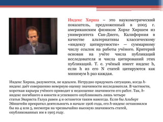 Индекс Хирша – это наукометрический
показатель, предложенный в 2005 г.
американским физиком Хорхе Хиршем из
университета Сан-Диего, Калифорния в
качестве альтернативы классическому
«индексу цитируемости» — суммарному
числу ссылок на работы учёного. Критерий
основан на учёте числа публикаций
исследователя и числа цитирований этих
публикаций. Т. е. учёный имеет индекс h,
если h из его N статей цитируются как
минимум h раз каждая.
Индекс Хирша, разумеется, не идеален. Нетрудно придумать ситуацию, когда h-
индекс даёт совершенно неверную оценку значимости исследователя. В частности,
короткая карьера учёного приводит к недооценке значимости его работ. Так, h-
индекс погибшего в юности и успевшего опубликовать лишь четыре
статьи Эвариста Галуа равен 4 и останется таким навсегда. Если бы Альберт
Эйнштейн прекратил деятельность в начале 1906 года, его h-индекс остановился
бы на 4 или 5, несмотря на чрезвычайно высокую значимость статей,
опубликованных им в 1905 году.
 
