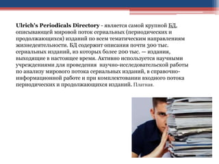 Ulrich's Periodicals Directory - является самой крупной БД,
описывающей мировой поток сериальных (периодических и
продолжающихся) изданий по всем тематическим направлениям
жизнедеятельности. БД содержит описания почти 300 тыс.
сериальных изданий, из которых более 200 тыс. — издания,
выходящие в настоящее время. Активно используется научными
учреждениями для проведения научно-исследовательской работы
по анализу мирового потока сериальных изданий, в справочно-
информационной работе и при комплектовании входного потока
периодических и продолжающихся изданий. Платная.
 