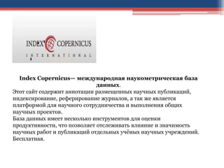 Index Copernicus— международная наукометрическая база
данных.
Этот сайт содержит аннотации размещенных научных публикаций,
индексирование, реферирование журналов, а так же является
платформой для научного сотрудничества и выполнения общих
научных проектов.
База данных имеет несколько инструментов для оценки
продуктивности, что позволяет отслеживать влияние и значимость
научных работ и публикаций отдельных учёных научных учреждений.
Бесплатная.
 