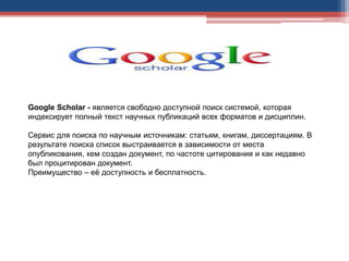 Google Scholar - является свободно доступной поиск системой, которая
индексирует полный текст научных публикаций всех форматов и дисциплин.
Сервис для поиска по научным источникам: статьям, книгам, диссертациям. В
результате поиска список выстраивается в зависимости от места
опубликования, кем создан документ, по частоте цитирования и как недавно
был процитирован документ.
Преимущество – её доступность и бесплатность.
 
