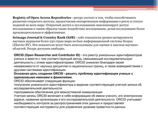 Registry of Open Access Repositories - ресурс состоит в том, чтобы способствовать
развитию открытого доступа, предоставляя своевременную информацию о росте и статусе
изданий во всем мире. Открытый доступ к исследованию максимизирует доступ
исследования и таким образом также воздействие исследования, делая исследование более
производительным и эффективным.
Scimago Journal & Country Rank (SJR) - сайт показателя уровня цитируемости
научных журналов более 230 стран мира на базе информационной системы Scopus
(Elsevier BV). Эти показатели могут быть использованы для оценки и анализа научных
областей. Ресурс доступен свободно.
ORCID (Open Researcher and Contributor ID) - это реестр уникальных идентификаторов
ученых и вместе с тем соответствующий метод, связывающий исследовательскую
деятельность с этими идентификаторами. ORCID уникален благодаря своей
независимости от научных дисциплин и национальных границ, а также взамодействием с
другими системами идентификации.
Основная цель создания ORCID - решить проблему идентификации ученых с
одинаковыми именами и фамилиями.
ORCID обеспечивает следующие функции:
•получение уникального идентификатора и ведение соответствующей учетной записи об
исследовательской деятельности
•программное обеспечение для межсистемной коммуникации
Учетная запись ORCID включает в себя информацию об имени ученого, его электронном
адресе, названии организации и его исследовательской деятельности. ORCID учитывает
необходимость контроля за распространением этих данных и предоставляет
соответствующие инструменты для управления уровнем приватности данных
 