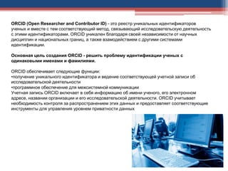 ORCID (Open Researcher and Contributor ID) - это реестр уникальных идентификаторов
ученых и вместе с тем соответствующий метод, связывающий исследовательскую деятельность
с этими идентификаторами. ORCID уникален благодаря своей независимости от научных
дисциплин и национальных границ, а также взамодействием с другими системами
идентификации.
Основная цель создания ORCID - решить проблему идентификации ученых с
одинаковыми именами и фамилиями.
ORCID обеспечивает следующие функции:
•получение уникального идентификатора и ведение соответствующей учетной записи об
исследовательской деятельности
•программное обеспечение для межсистемной коммуникации
Учетная запись ORCID включает в себя информацию об имени ученого, его электронном
адресе, названии организации и его исследовательской деятельности. ORCID учитывает
необходимость контроля за распространением этих данных и предоставляет соответствующие
инструменты для управления уровнем приватности данных
 