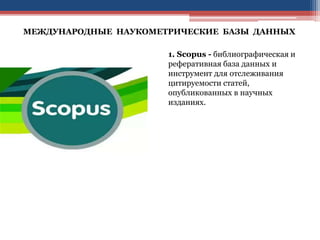 МЕЖДУНАРОДНЫЕ НАУКОМЕТРИЧЕСКИЕ БАЗЫ ДАННЫХ
1. Scopus - библиографическая и
реферативная база данных и
инструмент для отслеживания
цитируемости статей,
опубликованных в научных
изданиях.
 