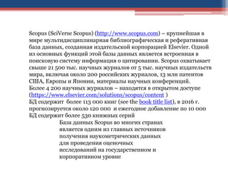 Scopus (SciVerse Scopus) (http://www.scopus.com) – крупнейшая в
мире мультидисциплинарная библиографическая и реферативная
база данных, созданная издательской корпорацией Elsevier. Одной
из основных функций этой базы данных является встроенная в
поисковую систему информация о цитировании. Scopus охватывает
свыше 21 500 тыс. научных журналов от 5 тыс. научных издательств
мира, включая около 200 российских журналов, 13 млн патентов
США, Европы и Японии, материалы научных конференций.
Более 4 200 научных журналов – находятся в открытом доступе
(https://www.elsevier.com/solutions/scopus/content )
БД содержит более 113 000 книг (see the book title list), в 2016 г.
прогнозируется около 120 000 и ежегодное добавление по 10 000
БД содержит более 530 книжных серий
База данных Scopus во многих странах
является одним из главных источников
получения наукометрических данных
для проведения оценочных
исследований на государственном и
корпоративном уровне
 