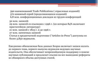 50 млн. записей:
29 млн. записей со ссылками с 1996 г. (из которых 84% включают
пристатейную литературу)
21 млн. записей с 1823 г. и до 1996 г.
27 млн. патентных записей
Статьи в предпечатной подготовке (“Articles-in-Press”) доступны из
более 3,850 журналов.
390 наименований Trade Publications ( отраслевых изданий)
370 книжный серий (продолжающихся изданий)
6,8 млн. конференционных докладов из трудов конференций
Ежедневно обновляемая база данных Scopus включает записи вплоть
до первого тома, первого выпуска журналов ведущих научных
издательств. Она обеспечивает непревзойденную поддержку в поиске
научных публикаций и предлагает ссылки на все вышедшие рефераты
из обширного объема доступных статей.
 