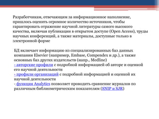 Разработчикам, отвечающим за информационное наполнение,
пришлось оценить огромное количество источников, чтобы
гарантировать отражение научной литературы самого высокого
качества, включая публикации в открытом доступе (Open Access), труды
научных конференций, а также материалы, доступные только в
электронной форме
БД включает информацию из специализированных баз данных
компании Elsevier (например, Embase, Compendex и др.), а также
основных баз других издательств (напр., Medline)
- авторские профили с подробной информацией об авторе и оценкой
его научной деятельности
- профили организаций с подробной информацией и оценкой их
научной деятельности
- функция Analytics позволяет проводить сравнение журналов по
различным библиометрическим показателям (SNIP и SJR)
 