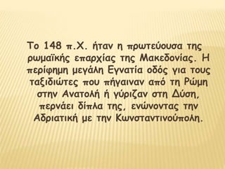 Το 148 π.Χ. ήταν η πρωτεύουσα της
ρωμαϊκής επαρχίας της Μακεδονίας. Η
περίφημη μεγάλη Εγνατία οδός για τους
ταξιδιώτες που πήγαιναν από τη Ρώμη
στην Ανατολή ή γύριζαν στη Δύση,
περνάει δίπλα της, ενώνοντας την
Αδριατική με την Κωνσταντινούπολη.
 