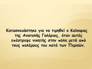 Κατασκευάστηκε για να τιμηθεί ο Καίσαρας
της Ανατολής Γαλέριος, όταν αυτός
επέστρεψε νικητής στην πόλη μετά από
τους πολέμους του κατά των Περσών.
 