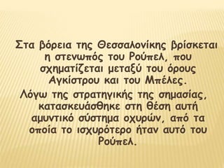 Στα βόρεια της Θεσσαλονίκης βρίσκεται
η στενωπός του Ρούπελ, που
σχηματίζεται μεταξύ του όρους
Αγκίστρου και του Μπέλες.
Λόγω της στρατηγικής της σημασίας,
κατασκευάσθηκε στη θέση αυτή
αμυντικό σύστημα οχυρών, από τα
οποία το ισχυρότερο ήταν αυτό του
Ρούπελ.
 