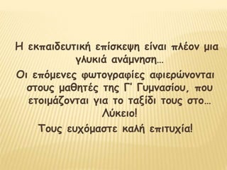 Η εκπαιδευτική επίσκεψη είναι πλέον μια
γλυκιά ανάμνηση…
Οι επόμενες φωτογραφίες αφιερώνονται
στους μαθητές της Γ’ Γυμνασίου, που
ετοιμάζονται για το ταξίδι τους στο…
Λύκειο!
Τους ευχόμαστε καλή επιτυχία!
 