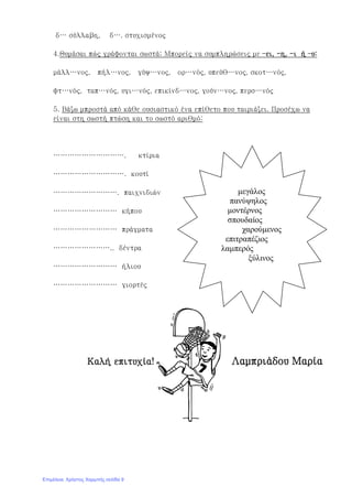 δ… σύλλαβη, δ…. στυχισμένος
4.Θυμάσαι πώς γράφονται σωστά; Μπορείς να συμπληρώσεις με –ει, -η, -ι ή –υ:
μάλλ…νος, πήλ…νος, γύψ…νος, ορ…νός, υπεύθ…νος, σκοτ…νός,
φτ…νός, ταπ…νός, υγι…νός, επικίνδ…νος, γούν…νος, περσ…νός
5. Βάζω μπροστά από κάθε ουσιαστικό ένα επίθετο που ταιριάζει. Προσέχω να
είναι στη σωστή πτώση και το σωστό αριθμό:
…………………………. κτίρια
…………………………. κουτί
………………………. παιχνιδιών
……………………… κήπου
……………………… πράγματα
…………………….. δέντρα
……………………… ήλιου
……………………… γιορτές
Καλή επιτυχία! Λαμπριάδου Μαρία
μεγάλος
πανύψηλος
μοντέρνος
σπουδαίος
χαρούμενος
επιτραπέζιος
λαμπερός
ξύλινος
Επιμέλεια: Χρήστος Χαρμπής σελίδα 9
 