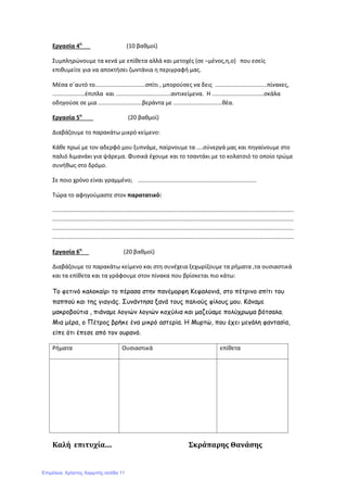 Εργασία 4η
(10 βαθμοί)
Συμπληρώνουμε τα κενά με επίθετα αλλά και μετοχές (σε –μένος,η,ο) που εσείς
επιθυμείτε για να αποκτήσει ζωντάνια η περιγραφή μας.
Μέσα σ΄αυτό το...............................σπίτι , μπορούσες να δεις ................................πίνακες,
....................έπιπλα και ..................................αντικείμενα. Η ................................σκάλα
οδηγούσε σε μια ...........................βεράντα με ..............................θέα.
Εργασία 5η
(20 βαθμοί)
Διαβάζουμε το παρακάτω μικρό κείμενο:
Κάθε πρωί με τον αδερφό μου ξυπνάμε, παίρνουμε τα ....σύνεργά μας και πηγαίνουμε στο
παλιό λιμανάκι για ψάρεμα. Φυσικά έχουμε και το τσαντάκι με το κολατσιό το οποίο τρώμε
συνήθως στο δρόμο.
Σε ποιο χρόνο είναι γραμμένο; .........................................................................
Τώρα το αφηγούμαστε στον παρατατικό:
.....................................................................................................................................................
.....................................................................................................................................................
.....................................................................................................................................................
.....................................................................................................................................................
Εργασία 6η
(20 βαθμοί)
Διαβάζουμε το παρακάτω κείμενο και στη συνέχεια ξεχωρίζουμε τα ρήματα ,τα ουσιαστικά
και τα επίθετα και τα γράφουμε στον πίνακα που βρίσκεται πιο κάτω:
Το φετινό καλοκαίρι το πέρασα στην πανέμορφη Κεφαλονιά, στο πέτρινο σπίτι του
παππού και της γιαγιάς. Συνάντησα ξανά τους παλιούς φίλους μου. Κάναμε
μακροβούτια , πιάναμε λογιών λογιών κοχύλια και μαζεύαμε πολύχρωμα βότσαλα.
Μια μέρα, ο Πέτρος βρήκε ένα μικρό αστερία. Η Μυρτώ, που έχει μεγάλη φαντασία,
είπε ότι έπεσε από τον ουρανό.
Ρήματα Ουσιαστικά επίθετα
Καλή επιτυχία.... Σκράπαρης Θανάσης
Επιμέλεια: Χρήστος Χαρμπής σελίδα 11
 