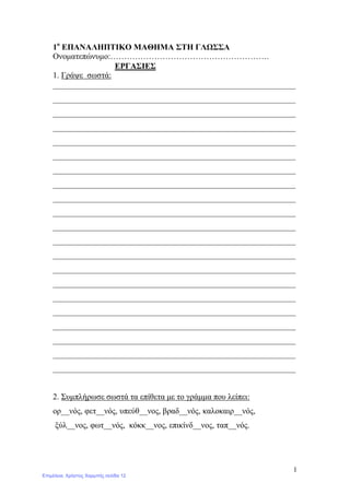 1
1ο
ΕΠΑΝΑΛΗΠΤΙΚΟ ΜΑΘΗΜΑ ΣΤΗ ΓΛΩΣΣΑ
Ονοματεπώνυμο:………………………………………………….
ΕΡΓΑΣΙΕΣ
1. Γράψε σωστά:
___________________________________________________________
___________________________________________________________
___________________________________________________________
___________________________________________________________
___________________________________________________________
___________________________________________________________
___________________________________________________________
___________________________________________________________
___________________________________________________________
___________________________________________________________
___________________________________________________________
___________________________________________________________
___________________________________________________________
___________________________________________________________
___________________________________________________________
___________________________________________________________
___________________________________________________________
___________________________________________________________
___________________________________________________________
___________________________________________________________
___________________________________________________________
2. Συμπλήρωσε σωστά τα επίθετα με το γράμμα που λείπει:
ορ__νός, φετ__νός, υπεύθ__νος, βραδ__νός, καλοκαιρ__νός,
ξύλ__νος, φωτ__νός, κόκκ__νος, επικίνδ__νος, ταπ__νός.
Επιμέλεια: Χρήστος Χαρμπής σελίδα 12
 