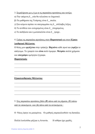 2
3. Συμπλήρωσε με ι, ή με υ τις παρακάτω προτάσεις και τονίζω:
α) Την επόμενη δ__ετία θα τελειώσω το Δημοτικό.
β) Τα μαθήματα της Τετάρτης είναι δ__σκολα.
γ) Στο κείμενο πρέπει να υπογραμμίσω τις δ__σύλλαβες λέξεις
δ) Το αντίθετο του ευτυχισμένος είναι δ__στυχισμένος.
ε) Το ποδήλατο και η μοτοσικλέτα είναι δ__τροχα .
4. Γράψε τις παρακάτω προτάσεις στον Παρατατικό και στον Εξακο-
λουθητικό Μέλλοντα:
Ο θείος μου εργάζεται στην τράπεζα. Πηγαίνει κάθε πρωί και γυρίζει το
απόγευμα. Το γραφείο του είναι πολύ όμορφο. Μετράει πολλά χρήματα
και υπογράφει αμέτρητα έγγραφα.
Παρατατικός
___________________________________________________________
___________________________________________________________
___________________________________________________________
___________________________________________________________
Εξακολουθητικός Μέλλοντας
___________________________________________________________
___________________________________________________________
___________________________________________________________
___________________________________________________________
5. Στις παρακάτω προτάσεις βάλε (Ρ) πάνω από τα ρήματα, (Υ) πάνω
από τα υποκείμενα και (Α) πάνω από τα αντικείμενα :
Ο Νίκος έφαγε τα μακαρόνια. Οι μαθητές παρακολουθούν τη δασκάλα.
Πολλά λουλούδια μάζεψε η Αντωνία. Η κιθάρα έχει χορδές.
Επιμέλεια: Χρήστος Χαρμπής σελίδα 13
 