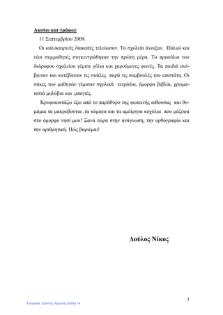 3
Ακούω και γράφω:
11 Σεπτεμβρίου 2009.
Οι καλοκαιρινές διακοπές τελείωσαν. Τα σχολεία άνοιξαν. Παλιοί και
νέοι συμμαθητές συγκεντρώθηκαν την πρώτη μέρα. Το προαύλιο του
διώροφου σχολείου γέμισε γέλια και χαρούμενες φωνές. Τα παιδιά ανέ-
βαιναν και κατέβαιναν τις σκάλες παρά τις συμβουλές του επιστάτη. Οι
σάκες των μαθητών γέμισαν σχολικά τετράδια, όμορφα βιβλία, χρωμα-
τιστά μολύβια και μπογιές.
Κρυφοκοιτάζω έξω από το παράθυρο της φωτεινής αίθουσας και θυ-
μάμαι τα μακροβούτια ,τα κύματα και τα αμέτρητα κοχύλια που μάζεψα
στο όμορφο νησί μου! Ξανά τώρα στην ανάγνωση, την ορθογραφία και
την αριθμητική. Πώς βαριέμαι!
Δούλος Νίκος
Επιμέλεια: Χρήστος Χαρμπής σελίδα 14
 