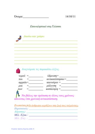 Όνομα: 14/10/11
Επαναληπτικό στη Γλώσσα
Ακούω και γράφω
Αναγνώρισε τις παρακάτω λέξεις.
νερού = ύδρευση=
του = αντικατέστησαν=
αρχαία= καινούριο =
μια = μόλυνση =
των = κατάλληλη =
Να βάλεις την πρόταση σε όλους τους χρόνους
κάνοντας έτσι χρονική αντικατάσταση.
Ενεστώτας: Οι άνθρωποι κερδίζουν στη ζωή τους τολμώντας.
Παρατατικός:
Αόριστος:
Μέλ. Εξακ.:
Μέλ. Στιγ. :
Επιμέλεια: Χρήστος Χαρμπής σελίδα 15
 