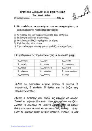 1
ΚΡΙΤΗΡΙΟ ΑΞΙΟΛΟΓΗΣΗΣ ΣΤΗ ΓΛΩΣΣΑ
Ένα σκαλί ακόμα.
Ονοματεπώνυμο: …………………………………………………Τάξη Δ
1. Να κυκλώσεις τα υποκείμενα και να υπογραμμίσεις τα
αντικείμενα στις παρακάτω προτάσεις:
α) Ο γιατρός του νοσοκομείου εξέτασε τους ασθενείς.
β) Τα δέντρα κλάδεψε ο κηπουρός.
γ) Ο γλύπτης σκάλιζε το μάρμαρο με τέχνη.
δ) Εγώ δεν είπα κάτι τέτοιο.
ε) Την κυκλοφορία των οχημάτων ρυθμίζει ο τροχονόμος.
΄
2.Συμπληρώνω τις παρακάτω λέξεις με το σωστό ι ή υ:
δ__σκίνητος δ__μηνο δ__σέλιδο
δ__στυχής δ__σκολος δ__πρόσωπος
δ__τροχο δ__σαρέσκεια δ__σοσμία
δ__σέγγονο δ__σύλλαβος δ__σεκατομμύριο
δ__σάρεστος δ__σβατος δ…..τομο
3.Από το παρακάτω κείμενο βρίσκω 5 ρήματα, 5
ουσιαστικά, 5 επίθετα, 5 άρθρα και τα βάζω στις
παρακάτω στήλες:
«Φέτος ο παππούς μού έμαθε να ψαρεύω με καλάμι.
Τελικά το ψάρεμα δεν είναι τόσο εύκολο όσο νομίζετε.
Πρέπει να φορέσεις το ψάθινο καπέλο σου, να βάλεις
δολώματα στην πετονιά και να περιμένεις πολλές ώρες.
Γιατί το ψάρεμα θέλει μεγάλη υπομονή. Μπορεί να μην
Επιμέλεια: Χρήστος Χαρμπής σελίδα 17
 