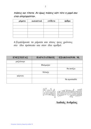 2
πιάσεις και τίποτα. Αν όμως πιάσεις κάτι τότε η χαρά σου
είναι απερίγραπτη».
4.Συμπλήρωσε τα ρήματα και στους τρεις χρόνους,
στο ίδιο πρόσωπο και στον ίδιο αριθμό.
Λαδιάς Ανδρέας
ρήματα ουσιαστικά επίθετα άρθρα
ΕΝΕΣΤΩΤΑΣ ΠΑΡΑΤΑΤΙΚΟΣ ΕΞΑΚΟΛΟΥΘ. Μ.
μαζεύουμε
Θαύμαζαν
θα ποτίζω
Άλλαζε
φέρνετε
θα προσπαθώ
Επιμέλεια: Χρήστος Χαρμπής σελίδα 18
 