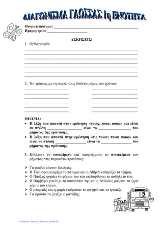 Ονοματεπώνυμο: ____________________________________________
Ημερομηνία: _____________________
ΑΣΚΗΣΕΙΣ:
1. Ορθογραφία:
___________________________________________________________
___________________________________________________________
___________________________________________________________
___________________________________________________________
___________________________________________________________
___________________________________________________________
___________________________________________________________
2. Να γράψεις με τη σειρά, τους δώδεκα μήνες του χρόνου:
_______________________ ________________________
_______________________ ________________________
_______________________ ________________________
_______________________ ________________________
_______________________ ________________________
_______________________ ________________________
ΘΕΩΡΙΑ:
• Η λέξη που απαντά στην ερώτηση «ποιος; ποια; ποιο;» και είναι
σε πτώση __________________ είναι το _________________ του
ρήματος της πρότασης.
• Η λέξη που απαντά στην ερώτηση «τι; ποιον; ποια; ποιο;» και
είναι σε πτώση ________________ είναι το ________________ του
ρήματος της πρότασης.
3. Κύκλωσε το υποκείμενο και υπογράμμισε το αντικείμενο του
ρήματος στις παρακάτω προτάσεις:
 Τα παιδιά κάνουν δουλειές.
 Η Τίνα σφουγγαρίζει το πάτωμα και η Αθηνά καθαρίζει τα τζάμια.
 Ο Παύλος φοράει τη φόρμα του και επιδιορθώνει το ποδήλατό του.
 Η Βαρβάρα γυαλίζει τα παπούτσια της και ο Ανδρέας μαζεύει τα ξερά
χόρτα του κήπου.
 Ο μπαμπάς και η μαμά ετοίμασαν το φαγητό και το τραπέζι.
 Τα φρούτα τα ζυγίζει ο μανάβης.
Επιμέλεια: Χρήστος Χαρμπής σελίδα 20
 