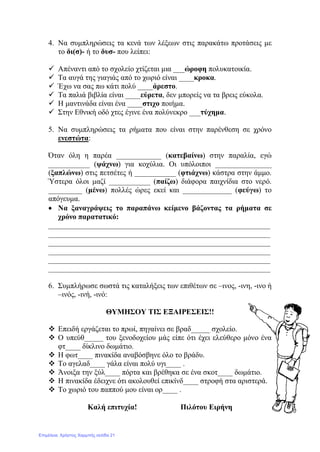 4. Να συμπληρώσεις τα κενά των λέξεων στις παρακάτω προτάσεις με
το δι(σ)- ή το δυσ- που λείπει:
 Απέναντι από το σχολείο χτίζεται μια ___ώροφη πολυκατοικία.
 Τα αυγά της γιαγιάς από το χωριό είναι ____κροκα.
 Έχω να σας πω κάτι πολύ ____άρεστο.
 Τα παλιά βιβλία είναι ____εύρετα, δεν μπορείς να τα βρεις εύκολα.
 Η μαντινάδα είναι ένα ____στιχο ποιήμα.
 Στην Εθνική οδό χτες έγινε ένα πολύνεκρο ___τύχημα.
5. Να συμπληρώσεις τα ρήματα που είναι στην παρένθεση σε χρόνο
ενεστώτα:
Όταν όλη η παρέα ____________ (κατεβαίνω) στην παραλία, εγώ
___________ (ψάχνω) για κοχύλια. Οι υπόλοιποι _______________
(ξαπλώνω) στις πετσέτες ή ___________ (φτιάχνω) κάστρα στην άμμο.
Ύστερα όλοι μαζί ___________ (παίζω) διάφορα παιχνίδια στο νερό.
_________ (μένω) πολλές ώρες εκεί και _____________ (φεύγω) το
απόγευμα.
• Να ξαναγράψεις το παραπάνω κείμενο βάζοντας τα ρήματα σε
χρόνο παρατατικό:
___________________________________________________________
___________________________________________________________
___________________________________________________________
___________________________________________________________
___________________________________________________________
___________________________________________________________
6. Συμπλήρωσε σωστά τις καταλήξεις των επιθέτων σε –ινος, -ινη, -ινο ή
–ινός, -ινή, -ινό:
ΘΥΜΗΣΟΥ ΤΙΣ ΕΞΑΙΡΕΣΕΙΣ!!
 Επειδή εργάζεται το πρωί, πηγαίνει σε βραδ_____ σχολείο.
 Ο υπεύθ_____ του ξενοδοχείου μάς είπε ότι έχει ελεύθερο μόνο ένα
φτ____ δίκλινο δωμάτιο.
 Η φωτ____ πινακίδα αναβόσβηνε όλο το βράδυ.
 Το αγελαδ____ γάλα είναι πολύ υγι____ .
 Άνοιξα την ξύλ____ πόρτα και βρέθηκα σε ένα σκοτ____ δωμάτιο.
 Η πινακίδα έδειχνε ότι ακολουθεί επικίνδ____ στροφή στα αριστερά.
 Το χωριό του παππού μου είναι ορ____ .
Καλή επιτυχία! Πιλότου Ειρήνη
Επιμέλεια: Χρήστος Χαρμπής σελίδα 21
 