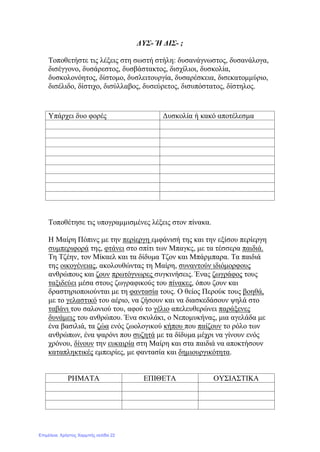 ΔΥΣ- Ή ΔΙΣ- ;
Τοποθετήστε τις λέξεις στη σωστή στήλη: δυσανάγνωστος, δυσανάλογα,
δισέγγονο, δυσάρεστος, δυσβάστακτος, δισχίλιοι, δυσκολία,
δυσκολονόητος, δίστομο, δυσλειτουργία, δυσαρέσκεια, δισεκατομμύριο,
δισέλιδο, δίστιχο, δισύλλαβος, δυσεύρετος, δισυπόστατος, δίστηλος.
Τοποθέτησε τις υπογραμμισμένες λέξεις στον πίνακα.
Η Μαίρη Πόπινς με την περίεργη εμφάνισή της και την εξίσου περίεργη
συμπεριφορά της, φτάνει στο σπίτι των Μπαγκς, με τα τέσσερα παιδιά.
Τη Τζέην, τον Μίκαελ και τα δίδυμα Τζον και Μπάρμπαρα. Τα παιδιά
της οικογένειας, ακολουθώντας τη Μαίρη, συναντούν ιδιόμορφους
ανθρώπους και ζουν πρωτόγνωρες συγκινήσεις. Ένας ζωγράφος τους
ταξιδεύει μέσα στους ζωγραφικούς του πίνακες, όπου ζουν και
δραστηριοποιούνται με τη φαντασία τους. Ο θείος Περούκ τους βοηθά,
με το γελαστικό του αέριο, να ζήσουν και να διασκεδάσουν ψηλά στο
ταβάνι του σαλονιού του, αφού το γέλιο απελευθερώνει παράξενες
δυνάμεις του ανθρώπου. Ένα σκυλάκι, ο Νεπομυκήνας, μια αγελάδα με
ένα βασιλιά, τα ζώα ενός ζωολογικού κήπου που παίζουν το ρόλο των
ανθρώπων, ένα ψαρόνι που συζητά με τα δίδυμα μέχρι να γίνουν ενός
χρόνου, δίνουν την ευκαιρία στη Μαίρη και στα παιδιά να αποκτήσουν
καταπληκτικές εμπειρίες, με φαντασία και δημιουργικότητα.
ΡΗΜΑΤΑ ΕΠΙΘΕΤΑ ΟΥΣΙΑΣΤΙΚΑ
Υπάρχει δυο φορές Δυσκολία ή κακό αποτέλεσμα
Επιμέλεια: Χρήστος Χαρμπής σελίδα 22
 