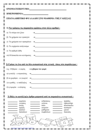 ONOMAΤΕΠΩΝΥΜΟ: _________________________________
ΗΜΕΡΟΜΗΝΙΑ: ______________________
ΕΠΑΝΑΛΗΠΤΙΚΟ ΦΥΛΛΑΔΙΟ ΣΤΟ ΜΑΘΗΜΑ ΤΗΣ ΓΛΩΣΣΑΣ
1) Να γράψεις τις παρακάτω φράσεις στον άλλο αριθμό :
α) Το στόμα του ζώου →_______________________________________
β) Τα χρήματα των τραπεζών →_______________________________________
γ) Τα χρώματα των υφασμάτων →_______________________________________
δ) Το ευχάριστο ανάγνωσμα →_______________________________________
ε) Τα φοβερά λάθη →_______________________________________
στ) Η δυσκολία του κεντήματος →_______________________________________
2) Γράψε το ένα από τα δύο ουσιαστικά στη γενική , όπως στο παράδειγμα :
π.χ : Η βάρκα – ο ψαράς → η βάρκα του ψαρά
α) η στολή – ο στρατιώτης →___________________________________________
β) τα χωράφια – οι γεωργοί →___________________________________________
γ) ο μισθός – ο υπάλληλος →___________________________________________
δ) η τιμωρία – ο κλέφτης →___________________________________________
3) Βάλε το κατάλληλο άρθρο μπροστά από τα παρακάτω ουσιαστικά :
__________ καρέκλα __________ ανθρώπους __________ παπάδες
__________ γυναίκες __________ γείτονα __________ λιβανιστήρι
__________ αυλής __________ σπίτι __________ πλατύσκαλο
__________ ημέρας __________ γεωργών __________ αγιασμών
__________ παιδιών __________ μαθήματα __________ μηνών
__________ δασκάλων __________ συμβούλων __________ διακοπές
Επιμέλεια: Χρήστος Χαρμπής σελίδα 24
 