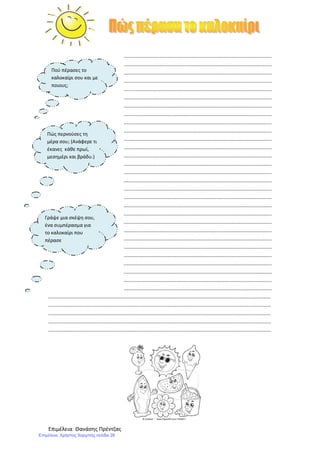 Επιμέλεια: Θανάσης Πρέντζας
...................................................................................................
...................................................................................................
...................................................................................................
...................................................................................................
...................................................................................................
...................................................................................................
...................................................................................................
...................................................................................................
...................................................................................................
...................................................................................................
...................................................................................................
...................................................................................................
...................................................................................................
...................................................................................................
...................................................................................................
...................................................................................................
...................................................................................................
...................................................................................................
...................................................................................................
...................................................................................................
...................................................................................................
...................................................................................................
...................................................................................................
...................................................................................................
...................................................................................................
...................................................................................................
...................................................................................................
...................................................................................................
...................................................................................................
.....................................................................................................................................................
.....................................................................................................................................................
.....................................................................................................................................................
.....................................................................................................................................................
.....................................................................................................................................................
Πού πέρασες το
καλοκαίρι σου και με
ποιους;
Πώς περνούσες τη
μέρα σου; (Ανάφερε τι
έκανες κάθε πρωί,
μεσημέρι και βράδυ.)
Γράψε μια σκέψη σου,
ένα συμπέρασμα για
το καλοκαίρι που
πέρασε
Επιμέλεια: Χρήστος Χαρμπής σελίδα 26
 