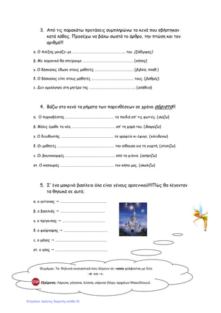 3. Από τις παρακάτω προτάσεις συμπληρώνω τα κενά που σβήστηκαν
κατά λάθος. Προσέχω να βάλω σωστά το άρθρο, την πτώση και τον
αριθμό!!!
α. Ο Αλέξης μοιάζει με ……………………………………………………... του. (ξάδερφος)
β. Με λαχανικά θα σπείρουμε …………………………………………………… (κήπος)
γ. Ο δάσκαλος έδωσε στους μαθητές ………………………………………. (βιβλίο, πληθ.)
δ. Ο δάσκαλος είπε στους μαθητές ………………………………………….. τους. (βαθμός)
ε. Δεν ομολόγησε στη μητέρα της ………………………………………………. (αλήθεια)
4. Βάζω στο κενό τα ρήματα των παρενθέσεων σε χρόνο αόριστο!!!
α. Ο πυροσβέστης …………………………………………………. τα παιδιά απ’ τις φωτιές. (σώζω)
β. Μόλις έμαθε τα νέα, …………………………………………… απ’ τη χαρά του. (δακρύζω)
γ. Ο διευθυντής ……………………………………………………… το γραφείο κι έφυγε. (κλειδώνω)
δ. Οι μαθητές ………………………………………………………….. την αίθουσα για τη γιορτή. (στολίζω)
ε. Οι βουνοκορφές ………………………………………………….. από τα χιόνια. (ασπρίζω)
στ. Ο κηπουρός ………………………………………………………. τον κήπο μας. (σκαλίζω)
5. Σ’ ένα μακρινό βασίλειο όλα είναι γένους αρσενικού!!!!Πώς θα λέγονταν
τα θηλυκά σε αυτό;
α. ο γείτονας  ……………………………………………….
β. ο βασιλιάς  ………………………………………………
γ. ο πρίγκιπας  ……………………………………………
δ. ο φούρναρης  …………………………………………….
ε. ο μάγος  …………………………………………………….
στ. ο γόης  ……………………………………………………..
Θυμάμαι: Τα θηλυκά ουσιαστικά που λήγουν σε –ισσα γράφονται με δύο
–σ- και –ι-.
Εξαίρεση: Λάρισα, γόησσα, λύσσα, σάρισα (δόρυ αρχαίων Μακεδόνων).
Επιμέλεια: Χρήστος Χαρμπής σελίδα 35
 
