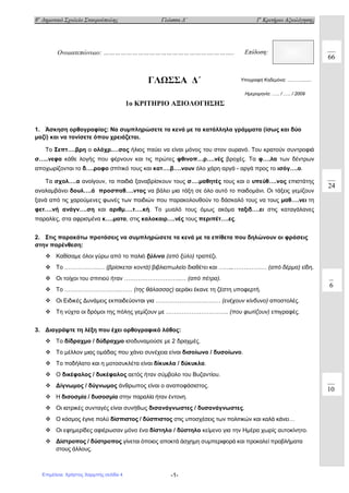 8ο
Δημοτικό Σχολείο Σταυρούπολης Γλώσσα Δ΄ 1ο
Κριτήριο Αξιολόγησης
-1-
ΓΛΩΣΣΑ Δ΄
1o ΚΡΙΤΗΡΙΟ ΑΞΙΟΛΟΓΗΣΗΣ
1. Άσκηση ορθογραφίας: Να συμπληρώσετε τα κενά με τα κατάλληλα γράμματα (ίσως και δύο
μαζί) και να τονίσετε όπου χρειάζεται.
Το Σεπτ….βρη ο ολόχρ.…σος ήλιος παύει να είναι μόνος του στον ουρανό. Του κρατούν συντροφιά
σ…..νεφα κάθε λογής που φέρνουν και τις πρώτες φθινοπ…ρ….νές βροχές. Τα φ….λα των δέντρων
αποχωρίζονται το δ….ροφο σπίτικό τους και κατ….β….νουν όλο χάρη αργά - αργά προς το ισόγ….ο.
Τα σχολ….α ανοίγουν, τα παιδιά ξαναβρίσκουν τους σ….μαθητές τους και ο υπεύθ….νος επιστάτης
αναλαμβάνει δουλ….ά προσπαθ….ντας να βάλει μια τάξη σε όλο αυτό το παιδομάνι. Οι τάξεις γεμίζουν
ξανά από τις χαρούμενες φωνές των παιδιών που παρακολουθούν το δάσκαλό τους να τους μαθ….νει τη
φετ….νή ανάγν….ση και αριθμ….τ….κή. Το μυαλό τους όμως ακόμα ταξιδ….ει στις καταγάλανες
παραλίες, στα αφρισμένα κ….ματα, στις καλοκαιρ….νές τους περιπέτ….ες.
2. Στις παρακάτω προτάσεις να συμπληρώσετε τα κενά με τα επίθετα που δηλώνουν οι φράσεις
στην παρένθεση:
 Καθίσαμε όλοι γύρω από το παλιό ξύλινο (από ξύλο) τραπέζι.
 Το ……………...… (βρίσκεται κοντά) βιβλιοπωλείο διαθέτει και ……...…….…….… (από δέρμα) είδη.
 Οι τοίχοι του σπιτιού ήταν ………………………..… (από πέτρα).
 Το ………………………..…… (της θάλασσας) αεράκι έκανε τη ζέστη υποφερτή.
 Οι Ειδικές Δυνάμεις εκπαιδεύονται για …………………………… (ενέχουν κίνδυνο) αποστολές.
 Τη νύχτα οι δρόμοι της πόλης γεμίζουν με ………………………….. (που φωτίζουν) επιγραφές.
3. Διαγράψτε τη λέξη που έχει ορθογραφικό λάθος:
 Το δίδραχμο / δύδραχμο ισοδυναμούσε με 2 δραχμές.
 Το μέλλον μιας ομάδας που χάνει συνέχεια είναι δισοίωνο / δυσοίωνο.
 Το ποδήλατο και η μοτοσυκλέτα είναι δίκυκλα / δύκυκλα.
 Ο δικέφαλος / δυκέφαλος αετός ήταν σύμβολο του Βυζαντίου.
 Δίγνωμος / δύγνωμος άνθρωπος είναι ο αναποφάσιστος.
 Η δισοσμία / δυσοσμία στην παραλία ήταν έντονη.
 Οι ιατρικές συνταγές είναι συνήθως δισανάγνωστες / δυσανάγνωστες.
 Ο κόσμος έγινε πολύ δίσπιστος / δύσπιστος στις υποσχέσεις των πολιτικών και καλά κάνει…
 Οι εφημερίδες αφιέρωσαν μόνο ένα δίστηλο / δύστηλο κείμενο για την Ημέρα χωρίς αυτοκίνητο.
 Δίστροπος / δύστροπος γίνεται όποιος αποκτά άσχημη συμπεριφορά και προκαλεί προβλήματα
στους άλλους.
Ονοματεπώνυμο: ………………………………………………….……….. Επίδοση:
Υπογραφή Κηδεμόνα: ….…….......
24
6
10
66
Ημερομηνία: .…. / .…. / 2009
Επιμέλεια: Χρήστος Χαρμπής σελίδα 4
 