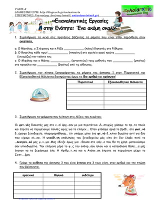 ΤΑΞΗ: Δ΄
ΔΙΑΘΕΣΙΜΟ ΣΤΗ: http //blogs.sch.gr/anianiouris
ΥΠΕΥΘΥΝΟΣ: Νιανιούρης Αντώνης (email: anianiouris@sch.gr)
«Επαναληπτικές Εργασίες
στην Ενότητα: Ένα ακόμη σκαλί»
1. Συμπλήρωσε τα κενά στις προτάσεις βάζοντας τα ρήματα που είναι στην παρένθεση στον
ενεστώτα.
α. Ο Μανόλης, ο Στέφανος και η Ρόζα ___________ (κάνω) διακοπές στο Ρέθυμνο.
β. Ο Βαγγέλης κάθε πρωί ___________ (πηγαίνω) στο σχολείο αφού πρώτα ___________
(ετοιμάζω) την τσάντα του.
γ. Ο Μιχάλης και ο Μάνος ___________ (αγναντεύω) τους μαθητές που ___________ (μπαίνω)
στο προαύλιο και ___________ (βγαίνω) από τις αίθουσες.
2. Συμπλήρωσε τον πίνακα ξαναγράφοντας τα ρήματα της άσκησης 1 στον Παρατατικό και
Εξακολουθητικό Μέλλοντα διατηρώντας όμως το ίδιο αριθμό και πρόσωπο!
Παρατατικό Εξακολουθητικό Μέλλοντα
3. Συμπλήρωσε τα γράμματα που λείπουν στις λέξεις του κειμένου:
Οι φετ…νές διακοπές μας στο ν…σί άρχ…σαν με μια περιπέτεια. Δ…στυχώς χάσαμε το πρ…το πλοίο
και έπρεπε να περιμένουμε πολλές ώρες για το επόμεν…. Όταν φτάσαμε αργά το βράδ… στο φωτ…νό
δ…ώρoφo ξενοδοχείο, πληροφορηθήκαμ… ότι υπήρχε μόνο ένα φτ…νό δ…κλινo δωμάτιο αντί για δύο
που είχαμε κλ…σει. Η υπεύθ…νη υπάλληλος του ξενοδοχείου μάς είπε ότι δεν έλαβε ποτέ το
…λεκτρoν…κό μας μ…ν…μα. Μας έδειξε όμως μια …θουσα στο ισόγ…ο που θα τη χρησ…μοποιούσαμε
σαν υπνοδωμάτιο. Την επόμενη μέρα το φ…ς του oλόxρ…σoυ ήλιου και η καταγάλανη θάλα…..α μάς
έκαναν να τα ξεχάσουμε όλα. Η Αριθμ…τ…κη και η Aνάγν…ση έπρεπε να περιμένουν μέχρι το
Σεπτ…..βρη.
4. Γράψε τα επίθετα της άσκησης 3 που είναι έντονα στα 3 τους γένη, στον αριθμό και την πτώση
που βρίσκονται.
αρσενικό θηλυκό ουδέτερο
Επιμέλεια: Χρήστος Χαρμπής σελίδα 6
 