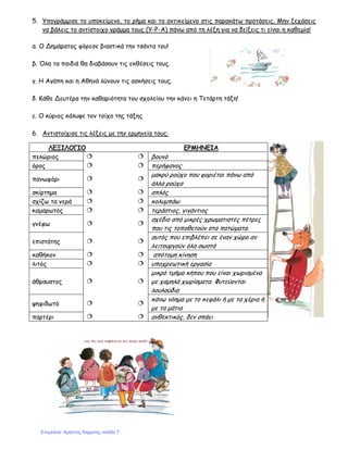 5. Υπογράμμισε το υποκείμενο, το ρήμα και το αντικείμενο στις παρακάτω προτάσεις. Μην ξεχάσεις
να βάλεις το αντίστοιχο γράμμα τους (Υ-Ρ-Α) πάνω από τη λέξη για να δείξεις τι είναι η καθεμία!
α. Ο Δημάρατος φόρεσε βιαστικά την τσάντα του!
β. Όλα τα παιδιά θα διαβάσουν τις εκθέσεις τους.
γ. Η Αγάπη και η Αθηνά λύνουν τις ασκήσεις τους.
δ. Κάθε Δευτέρα την καθαριότητα του σχολείου την κάνει η Τετάρτη τάξη!
ε. Ο κύριος κάλυψε τον τοίχο της τάξης
6. Αντιστοίχισε τις λέξεις με την ερμηνεία τους:
ΛΕΞΙΛΟΓΙΟ ΕΡΜΗΝΕΙΑ
πελώριος βουνό
όρος περήφανος
πανωφόρι
μακρύ ρούχο που φοριέται πάνω από
άλλα ρούχα
σκίρτημα απλός
σχίζω τα νερά κολυμπάω
καμαρωτός τεράστιος, γιγάντιος
γνέφω
σχέδιο από μικρές χρωματιστές πέτρες
που τις τοποθετούν στα πατώματα.
επιστάτης
αυτός που επιβλέπει σε έναν χώρο αν
λειτουργούν όλα σωστά
καθήκον απότομη κίνηση
λιτός υποχρεωτική εργασία
άθραυστος
μικρό τμήμα κήπου που είναι χωρισμένα
με χαμηλά χωρίσματα. Φυτεύονται
λουλούδια
ψηφιδωτό
κάνω νόημα με το κεφάλι ή με τα χέρια ή
με τα μάτια
παρτέρι ανθεκτικός, δεν σπάει
Επιμέλεια: Χρήστος Χαρμπής σελίδα 7
 