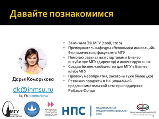 dk@inmsu.ru
Вк, Fb /dkomarkova
• Закончила ЭФ МГУ (2008, 2010)
• Преподаватель кафедры «Экономики инноваций»
Экономического факультета МГУ
• Помогаю развиваться стартапам в Бизнес-
инкубаторе МГУ (директор) и инвестирую в них
• Создаю бизнес-сообщество для МГУ в Бизнес-
клубе МГУ
• Провожу мероприятия, хакатоны (уже более 450)
• Развиваю продукты в Национальной
предпринимательской сети при поддержке
Рыбаков Фонда
2
 