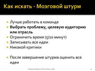  Лучше работать в команде
 Выбрать проблему, целевую аудиторию
или отрасль
 Ограничить время (5/10 минут)
 Записывать все идеи
 Никакой критики
 После завершение штурма оценить все
идеи
Комарькова Дарья, Поиск бизнес-идей 41
 