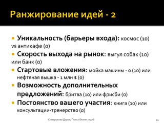  Уникальность (барьеры входа): космос (10)
vs антикафе (0)
 Скорость выхода на рынок: выгул собак (10)
или банк (0)
 Стартовые вложения: мойка машины - 0 (10) или
нефтяная вышка - 1 млн $ (0)
 Возможность дополнительных
предложений: бритва (10) или фрисби (0)
 Постоянство вашего участия: книга (10) или
консультации-тренерство (0)
Комарькова Дарья, Поиск бизнес-идей 44
 
