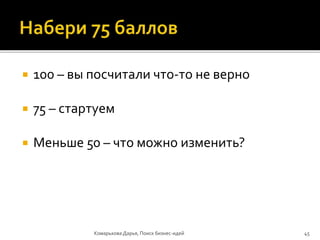  100 – вы посчитали что-то не верно
 75 – стартуем
 Меньше 50 – что можно изменить?
Комарькова Дарья, Поиск бизнес-идей 45
 