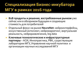  B2B продукты и решения, востребованные рынком уже
сейчас или в обозримом будущем и создающие
стоимость для потребителей
 Отдельный фокус на рынке NeuroNet: нейроинтерфейсы,
искусственный интеллект, нейромаркетинг, виртуальная
реальность, нейроразвлечения, big data
 Ключевые технологические и инфраструктурные
партнеры – АСИ, Иннопрактика, РВК, существующие
лаборатории МГУ, Управление научной политики и
организации научных исследований МГУ
 