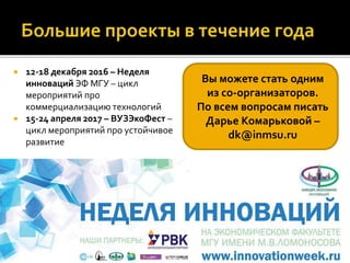  12-18 декабря 2016 – Неделя
инноваций ЭФ МГУ – цикл
мероприятий про
коммерциализацию технологий
 15-24 апреля 2017 – ВУЗЭкоФест –
цикл мероприятий про устойчивое
развитие
Вы можете стать одним
из со-организаторов.
По всем вопросам писать
Дарье Комарьковой –
dk@inmsu.ru
 