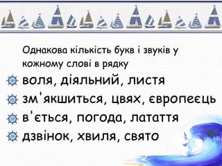 Однакова кількість букв і звуків у
кожному слові в рядку
воля, діяльний, листя
зм'якшиться, цвях, європеєць
в'ється, погода, латаття
дзвінок, хвиля, свято
 