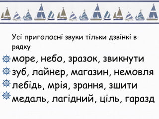 Усі приголосні звуки тільки дзвінкі в
рядку
море, небо, зразок, звикнути
зуб, лайнер, магазин, немовля
лебідь, мрія, зрання, зшити
медаль, лагідний, ціль, гаразд
 