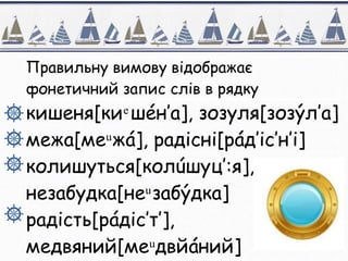 Правильну вимову відображає
фонетичний запис слів в рядку
кишеня[ки ͤ шéн’а], зозуля[зозýл’а]
межа[ме ͧ жá], радісні[рáд’іс’н’і]
колишуться[колúшуц’:я],
незабудка[неͧ забýдка]
радість[рáдіс’т’],
медвяний[ме ͧ двйáний]
 