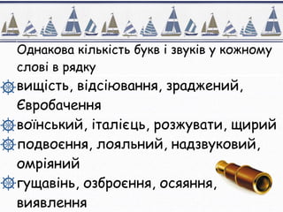 Однакова кількість букв і звуків у кожному
слові в рядку
вищість, відсіювання, зраджений,
Євробачення
воїнський, італієць, розжувати, щирий
подвоєння, лояльний, надзвуковий,
омріяний
гущавінь, озброєння, осяяння,
виявлення
 