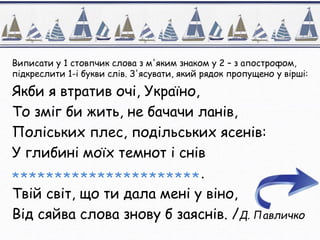 Виписати у 1 стовпчик слова з м'яким знаком у 2 – з апострофом,
підкреслити 1-і букви слів. З'ясувати, який рядок пропущено у вірші:
Якби я втратив очі, Україно,
То зміг би жить, не бачачи ланів,
Поліських плес, подільських ясенів:
У глибині моїх темнот і снів
**********************.
Твій світ, що ти дала мені у віно,
Від сяйва слова знову б заяснів. /Д. Павличко
 