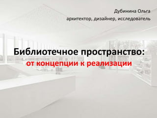 Библиотечное пространство:
от концепции к реализации
Дубинина Ольга
архитектор, дизайнер, исследователь
 