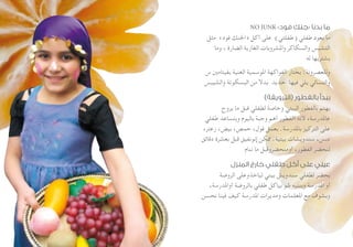 NO JUNK »‫فود‬ ‫«جنك‬ ‫بدنا‬ ‫ما‬
‫مثل‬ »‫فود‬ ‫«اجلنك‬ ‫أكل‬ ‫على‬ )‫(طفلتي‬ ‫طفلي‬ ‫بعود‬ ‫ما‬
‫وما‬ ، ‫الضارة‬ ‫الغازية‬ ‫واملشروبات‬ ‫والسكاكر‬ ‫التشبس‬
‫له‬ ‫بشتريها‬
‫س‬ ‫بفيتامني‬ ‫الغنية‬ ‫املوسمية‬ ‫الفواكهة‬ ‫بختار‬ :‫وللعصرونة‬
‫والشيبس‬ ‫البسكوتة‬ ‫من‬ ‫بدال‬ ‫حديد‬ ‫فيها‬ ‫يلي‬ ‫والتسالي‬
)‫(الترويقة‬ ‫بالفطور‬ ‫ببدأ‬
‫يروح‬ ‫ما‬ ‫قبل‬ ‫لطفلي‬ ‫وخاصة‬ ‫البيتي‬ ‫بالفطور‬ ‫بهتم‬
‫طفلي‬ ‫وبتساعد‬ ‫باليوم‬ ‫وجبة‬ ‫أهم‬ ‫االفطور‬ ‫ألنه‬ ،‫عاملدرسة‬
،‫زعتر‬ ،‫بيض‬ ،‫حمص‬ ،‫فول‬ ‫بعمل‬ .‫باملدرسة‬ ‫التركيز‬ ‫على‬
‫دقائق‬ ‫بعشرة‬ ‫قبل‬ ‫إنونفيق‬ ‫ممكن‬ .‫بيتية‬ ‫سندويشات‬ ،‫دبس‬
‫ننام‬ ‫ما‬ ‫أومنحضروقبل‬ ،‫الفطور‬ ‫لنحضر‬
‫المنزل‬ ‫خارج‬ ‫طفلي‬ ‫أكل‬ ‫على‬ ‫عيني‬
‫الروضة‬ ‫لياخذوعلى‬ ‫بيتي‬ ‫سندويش‬ ‫لطفلي‬ ‫بحضر‬
،‫أواملدرسة‬ ‫بالروضة‬ ‫طفلي‬ ‫بياكل‬ ‫شو‬ ‫وبنتبه‬ ‫املدرسة‬ ‫أو‬
‫نحسن‬ ‫فينا‬ ‫كيف‬ ‫املدرسة‬ ‫ومديرات‬ ‫املعلمات‬ ‫مع‬ ‫وبشوف‬
 