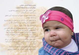 ‫طفلي‬ ‫أعطي‬ ‫كيف‬ ‫بعرف‬
‫الطبيب‬ ‫وصفه‬ ‫إذا‬ ‫الحديد‬ ‫سائل‬
‫الطبيب‬ ‫ياها‬ ‫يوصفلهم‬ ‫ملا‬ ‫احلديد‬ ‫سائل‬ ‫األطفال‬ ‫بعطي‬
‫اإلرشادات‬ ‫حسب‬ ‫وبستعملها‬
‫الطفل‬ ‫ِب‬‫ر‬ َ‫ش‬ُ‫أ‬ ‫وقد‬ ‫اللسان‬ ‫آخر‬ ‫أضعها‬ ،‫القطارة‬ ‫استعمال‬ ‫بحال‬
‫أوالعصير‬ ‫املاء‬ ‫بعدها‬
‫املشرقة‬ ‫خالل‬ ‫من‬ ‫احلديد‬ ‫يشرب‬ ‫أدعه‬ ،ً‫ا‬‫سن‬ ‫أكبر‬ ‫الطفل‬ ‫كان‬ ‫إذا‬
‫الطازج‬ ‫أوالعصير‬ ‫املاء‬ ‫مع‬ ‫احلديد‬ ‫امزج‬ ‫أو‬ )‫(الشلمون‬
‫األسنان‬ ‫وتسوس‬ ‫احلديد‬ ‫تناول‬ ‫بني‬ ‫عالقة‬ ‫ال‬
‫ليس‬ ‫التلون‬ ‫ولكن‬ ‫لألسنان‬ ‫مؤقت‬ ‫تلون‬ ‫احلديد‬ ‫سائل‬ ‫يسبب‬ ‫قد‬
‫وميكن‬ ، ‫احلديد‬ ‫عالج‬ ‫اكتمال‬ ‫بعد‬ ‫تدريجيا‬ ‫ويختفي‬ ً‫ا‬‫دائم‬
‫إعطاء‬ ‫بعد‬ ‫بالفرشاة‬ ‫األسنان‬ ‫تنظيف‬ ‫طريق‬ ‫عن‬ ‫منه‬ ‫التخفيف‬
‫اللسان‬ ‫آخر‬ ‫(القطارة‬ ‫لألسنان‬ ‫احلديد‬ ‫مالمسة‬ ‫وجتنب‬ ‫احلديد‬
)‫املشرقة‬ ‫أوإستعمال‬
‫املاء‬ ‫من‬ ‫الكثير‬ ‫مع‬ ‫تناوله‬ ‫طريق‬ ‫عن‬ ‫احلديد‬ ‫سائل‬ ‫طعم‬ ‫أخفف‬
‫غنية‬ ‫أخرى‬ ‫أوعصائر‬ ‫الطازج‬ ‫أوالليمون‬ ‫البرتقال‬ ‫عصير‬ ‫أومع‬
‫س‬ ‫بفيتامني‬
‫اجليدة‬ ‫التغذية‬ ‫عن‬ ً‫ال‬‫بدي‬ ‫ليس‬ ‫احلديد‬ ‫سائل‬ ‫أن‬ ‫وأعلم‬
‫ومتناولهم‬ ‫األطفال‬ ‫نظر‬ ‫عن‬ ‫بعيدا‬ ‫باحلديد‬ ‫أحتفظ‬ :‫تنبيه‬
 